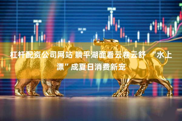 杠杆配资公司网站 躺平湖面看云卷云舒  “水上漂”成夏日消费新宠