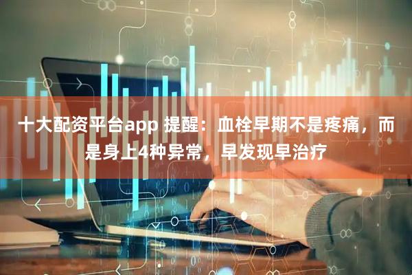 十大配资平台app 提醒：血栓早期不是疼痛，而是身上4种异常，早发现早治疗