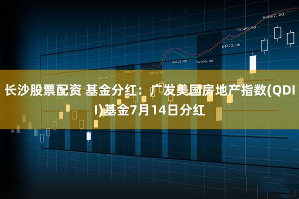 长沙股票配资 基金分红：广发美国房地产指数(QDII)基金7月14日分红