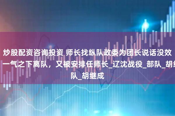 炒股配资咨询投资 师长找纵队政委为团长说话没效果，一气之下离队，又被安排任师长_辽沈战役_部队_胡继成