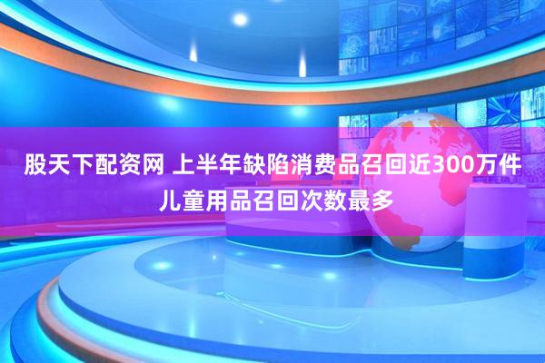 股天下配资网 上半年缺陷消费品召回近300万件 儿童用品召回次数最多