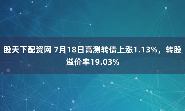 股天下配资网 7月18日高测转债上涨1.13%，转股溢价率19.03%