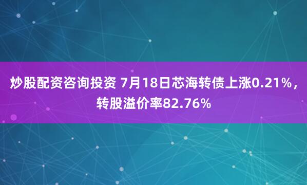 炒股配资咨询投资 7月18日芯海转债上涨0.21%，转股溢价率82.76%