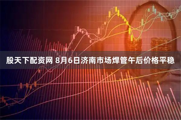 股天下配资网 8月6日济南市场焊管午后价格平稳