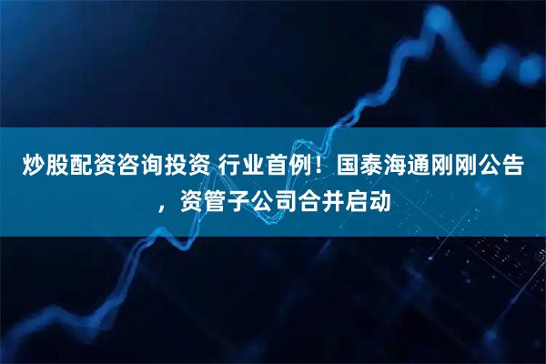 炒股配资咨询投资 行业首例！国泰海通刚刚公告，资管子公司合并启动