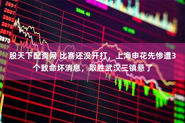股天下配资网 比赛还没开打，上海申花先惨遭3个致命坏消息，取胜武汉三镇悬了
