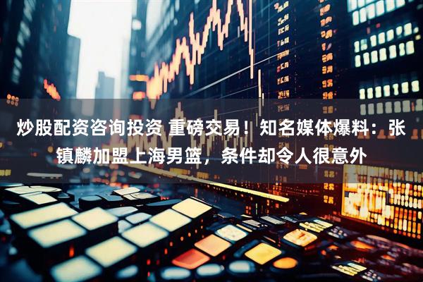 炒股配资咨询投资 重磅交易！知名媒体爆料：张镇麟加盟上海男篮，条件却令人很意外