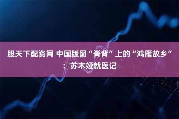 股天下配资网 中国版图“脊背”上的“鸿雁故乡”：苏木娅就医记