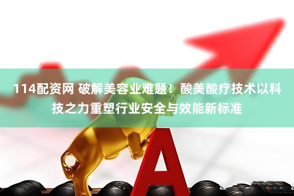 114配资网 破解美容业难题！酸美酸疗技术以科技之力重塑行业安全与效能新标准