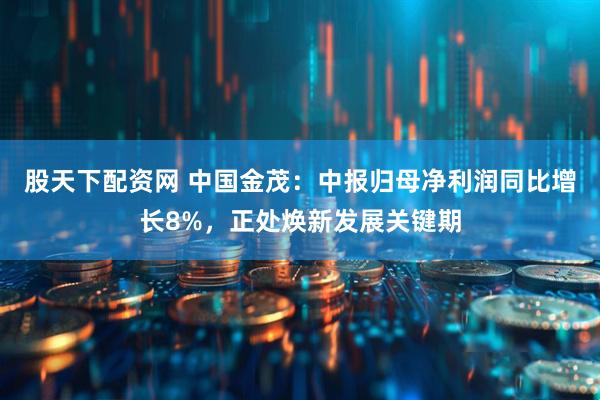 股天下配资网 中国金茂：中报归母净利润同比增长8%，正处焕新发展关键期