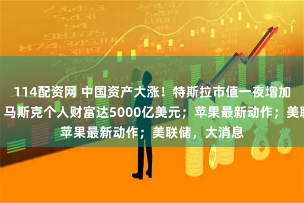 114配资网 中国资产大涨！特斯拉市值一夜增加490亿美元，马斯克个人财富达5000亿美元；苹果最新动作；美联储，大消息