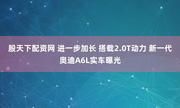 股天下配资网 进一步加长 搭载2.0T动力 新一代奥迪A6L实车曝光