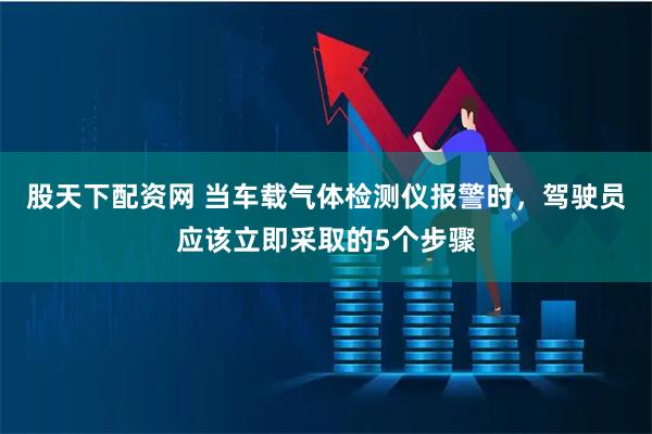 股天下配资网 当车载气体检测仪报警时，驾驶员应该立即采取的5个步骤