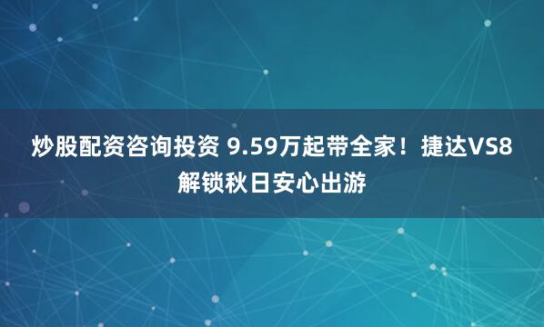炒股配资咨询投资 9.59万起带全家！捷达VS8解锁秋日安心出游