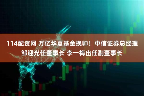 114配资网 万亿华夏基金换帅！中信证券总经理邹迎光任董事长 李一梅出任副董事长