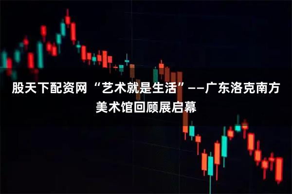 股天下配资网 “艺术就是生活”——广东洛克南方美术馆回顾展启幕