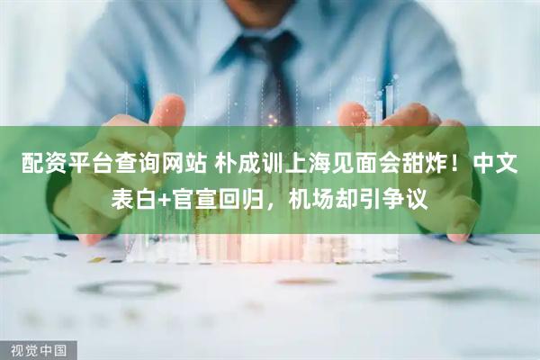 配资平台查询网站 朴成训上海见面会甜炸！中文表白+官宣回归，机场却引争议