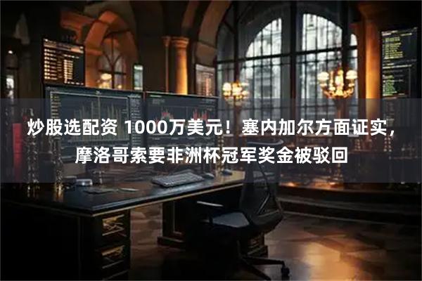 炒股选配资 1000万美元！塞内加尔方面证实，摩洛哥索要非洲杯冠军奖金被驳回