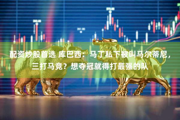 配资炒股首选 库巴西:马丁私下被叫马尔蒂尼,三打马竞?想夺冠就得打最强的队