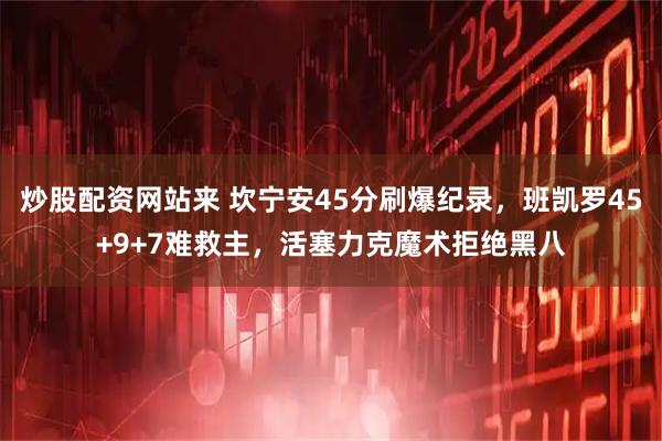 炒股配资网站来 坎宁安45分刷爆纪录，班凯罗45+9+7难救主，活塞力克魔术拒绝黑八