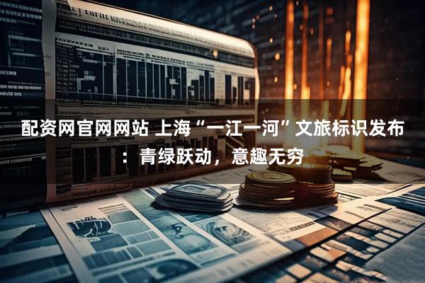 配资网官网网站 上海“一江一河”文旅标识发布：青绿跃动，意趣无穷