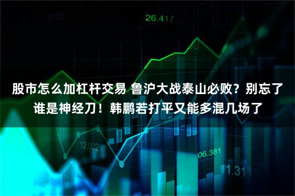 股市怎么加杠杆交易 鲁沪大战泰山必败？别忘了谁是神经刀！韩鹏若打平又能多混几场了