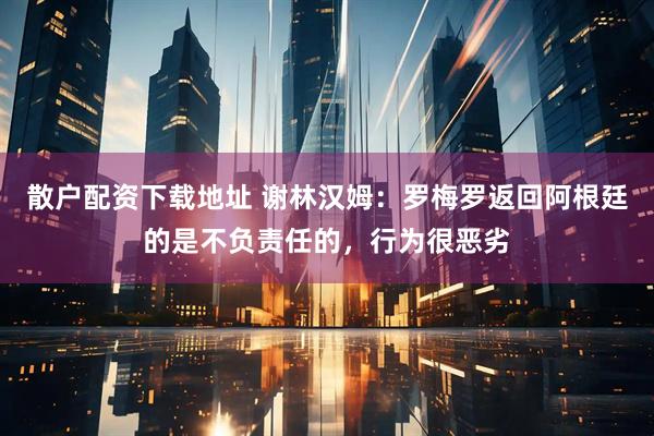 散户配资下载地址 谢林汉姆：罗梅罗返回阿根廷的是不负责任的，行为很恶劣