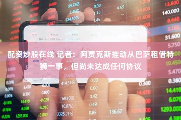 配资炒股在线 记者：阿贾克斯推动从巴萨租借特狮一事，但尚未达成任何协议
