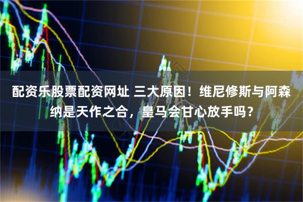 配资乐股票配资网址 三大原因！维尼修斯与阿森纳是天作之合，皇马会甘心放手吗？