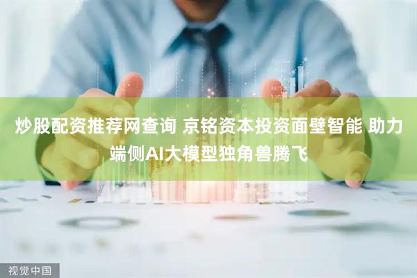 炒股配资推荐网查询 京铭资本投资面壁智能 助力端侧AI大模型独角兽腾飞