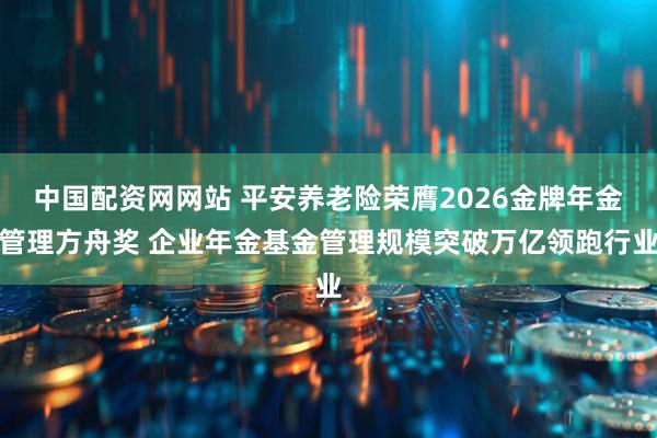 中国配资网网站 平安养老险荣膺2026金牌年金管理方舟奖 企业年金基金管理规模突破万亿领跑行业