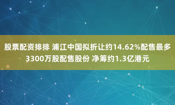 股票配资排排 浦江中国拟折让约14.62%配售最多3300万股配售股份 净筹约1.3亿港元