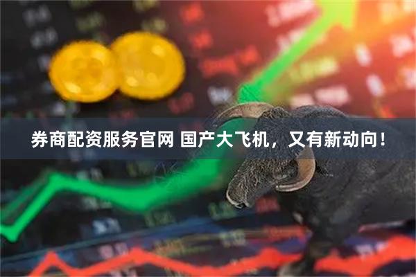 券商配资服务官网 国产大飞机，又有新动向！